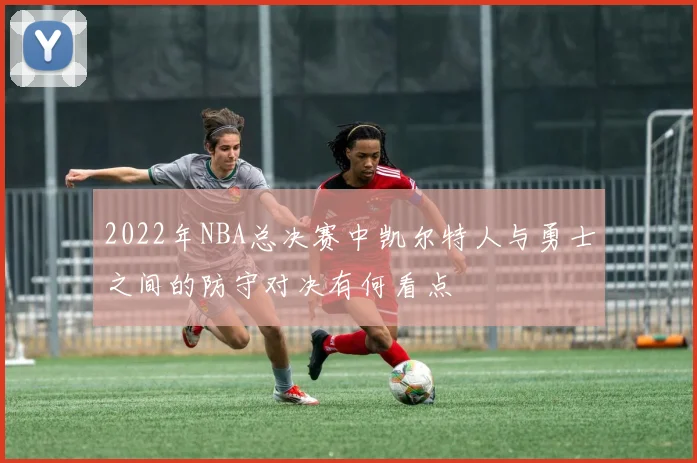 2022年NBA总决赛中凯尔特人与勇士之间的防守对决有何看点