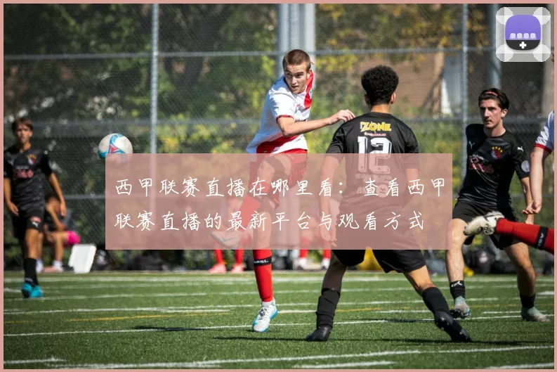 西甲联赛直播在哪里看:查看西甲联赛直播的最新平台与观看方式