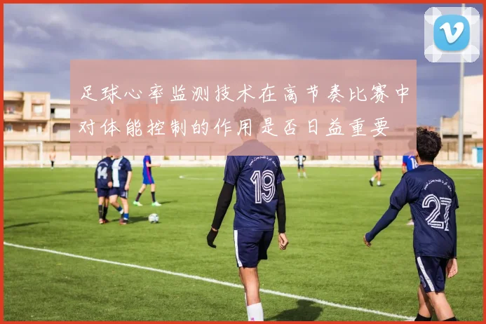 足球心率监测技术在高节奏比赛中对体能控制的作用是否日益重要