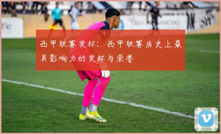 西甲联赛奖杯:西甲联赛历史上最具影响力的奖杯与荣誉